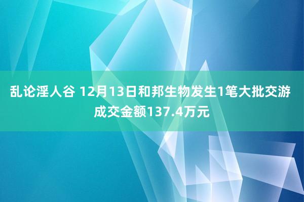 乱论淫人谷 12月13日和邦生物发生1笔大批交游 成交金额137.4万元