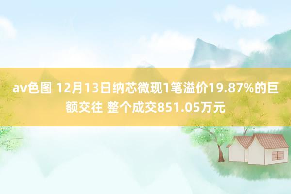 av色图 12月13日纳芯微现1笔溢价19.87%的巨额交往 整个成交851.05万元