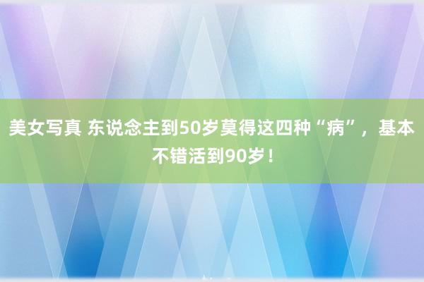 美女写真 东说念主到50岁莫得这四种“病”，基本不错活到90岁！
