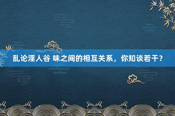 乱论淫人谷 味之间的相互关系，你知谈若干？