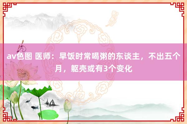 av色图 医师：早饭时常喝粥的东谈主，不出五个月，躯壳或有3个变化