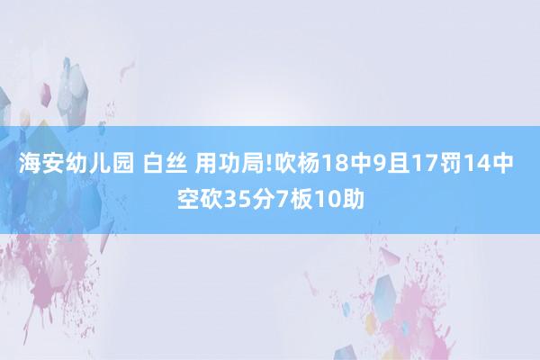 海安幼儿园 白丝 用功局!吹杨18中9且17罚14中 空砍35分7板10助