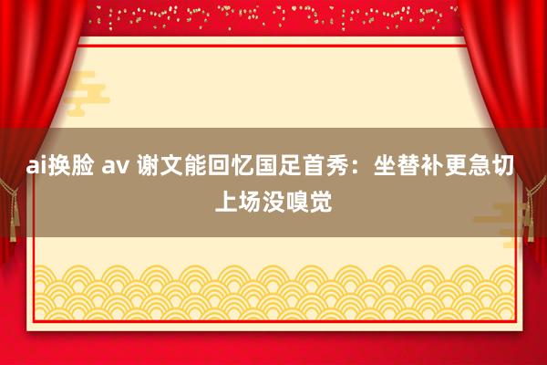ai换脸 av 谢文能回忆国足首秀:坐替补更急切 上场没嗅觉