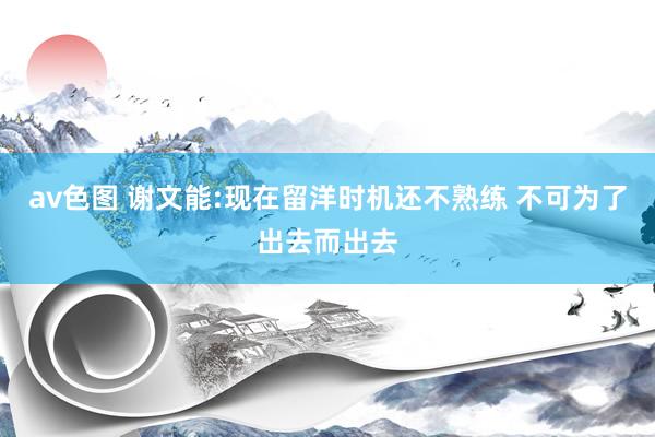 av色图 谢文能:现在留洋时机还不熟练 不可为了出去而出去