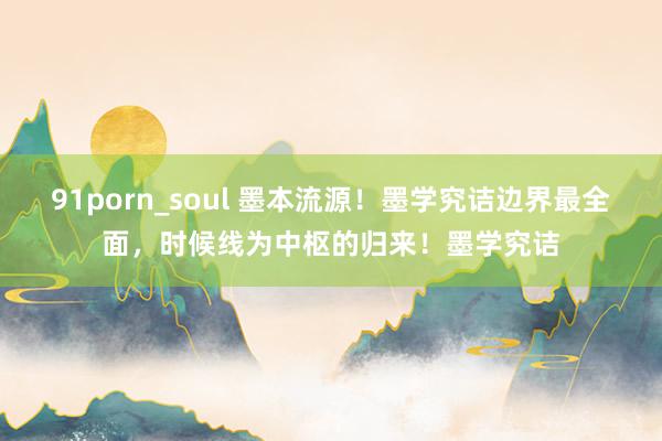 91porn_soul 墨本流源！墨学究诘边界最全面，时候线为中枢的归来！墨学究诘