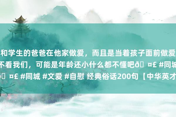和学生的爸爸在他家做爱，而且是当着孩子面前做爱，太刺激了，孩子完全不看我们，可能是年龄还小什么都不懂吧🤣 #同城 #文爱 #自慰 经典俗话200句【中华英才聪敏的结晶】