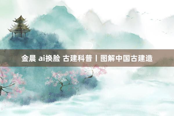 金晨 ai换脸 古建科普丨图解中国古建造