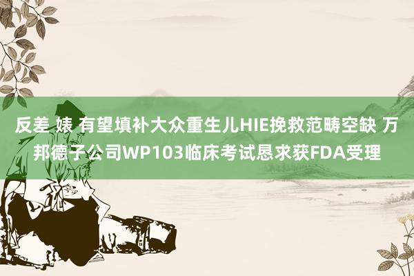 反差 婊 有望填补大众重生儿HIE挽救范畴空缺 万邦德子公司WP103临床考试恳求获FDA受理