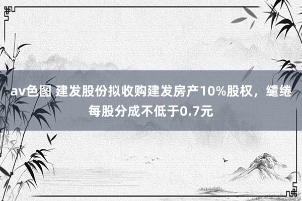av色图 建发股份拟收购建发房产10%股权，缱绻每股分成不低于0.7元