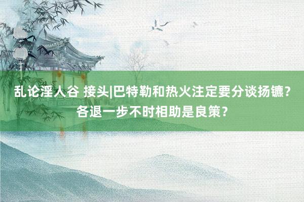 乱论淫人谷 接头|巴特勒和热火注定要分谈扬镳？各退一步不时相助是良策？