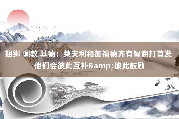 捆绑 调教 基德：莱夫利和加福德齐有智商打首发 他们会彼此互补&彼此鼓励
