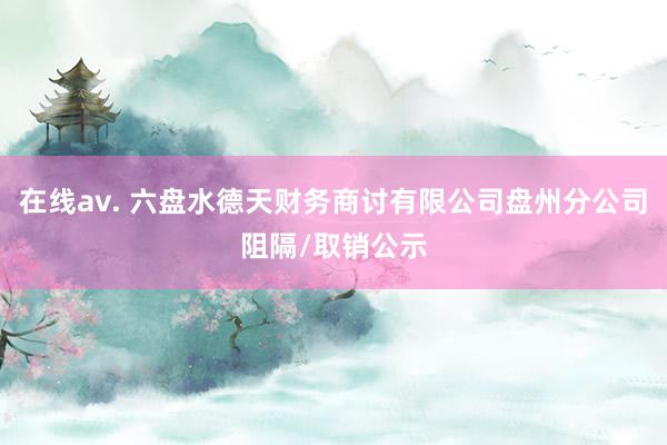 在线av. 六盘水德天财务商讨有限公司盘州分公司阻隔/取销公示
