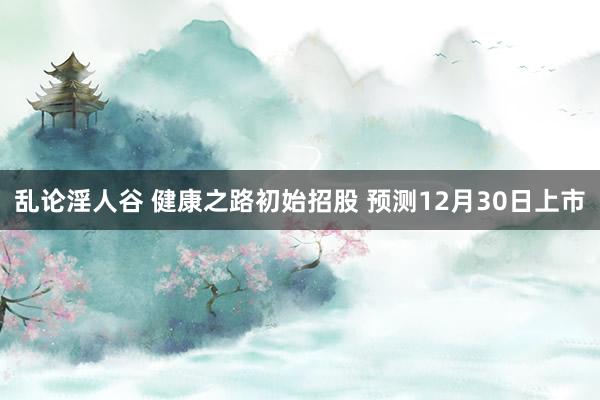 乱论淫人谷 健康之路初始招股 预测12月30日上市