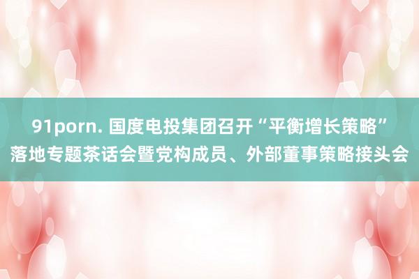 91porn. 国度电投集团召开“平衡增长策略”落地专题茶话会暨党构成员、外部董事策略接头会