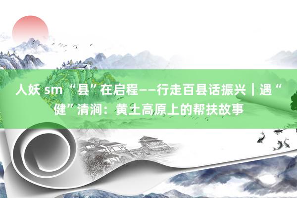 人妖 sm “县”在启程——行走百县话振兴｜遇“健”清涧：黄土高原上的帮扶故事
