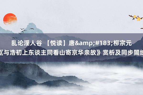 乱论淫人谷 【悦读】唐&#183;柳宗元《与浩初上东谈主同看山寄京华亲故》赏析及同步闇练