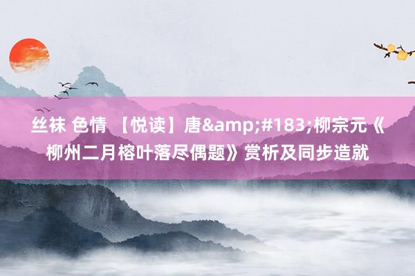 丝袜 色情 【悦读】唐&#183;柳宗元《柳州二月榕叶落尽偶题》赏析及同步造就