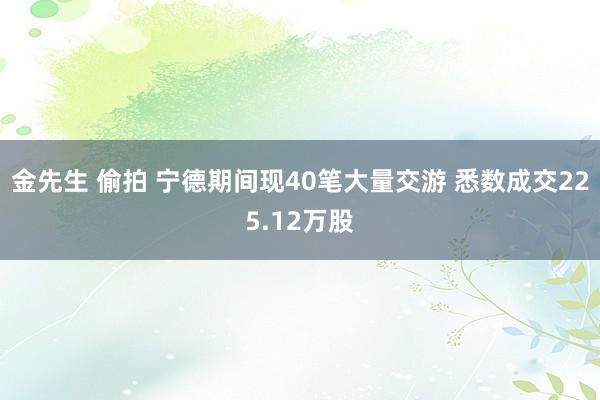 金先生 偷拍 宁德期间现40笔大量交游 悉数成交225.12万股