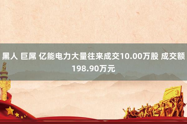 黑人 巨屌 亿能电力大量往来成交10.00万股 成交额198.90万元