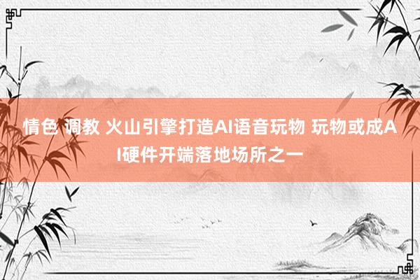 情色 调教 火山引擎打造AI语音玩物 玩物或成AI硬件开端落地场所之一
