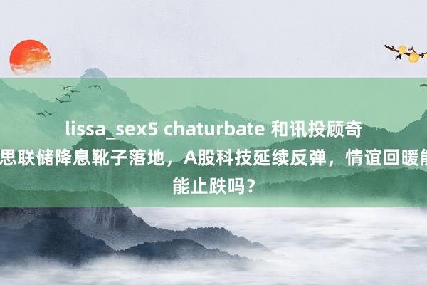 lissa_sex5 chaturbate 和讯投顾奇名：好意思联储降息靴子落地，A股科技延续反弹，情谊回暖能止跌吗？