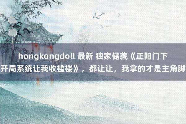 hongkongdoll 最新 独家储藏《正阳门下：开局系统让我收褴褛》，都让让，我拿的才是主角脚本