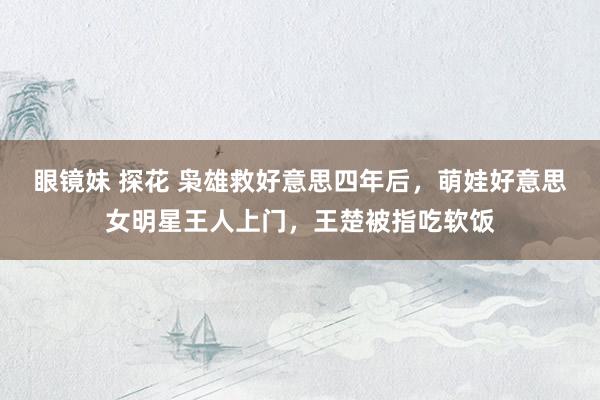 眼镜妹 探花 枭雄救好意思四年后，萌娃好意思女明星王人上门，王楚被指吃软饭