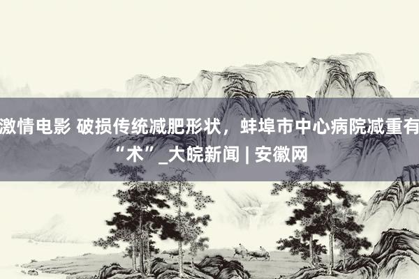 激情电影 破损传统减肥形状，蚌埠市中心病院减重有“术”_大皖新闻 | 安徽网
