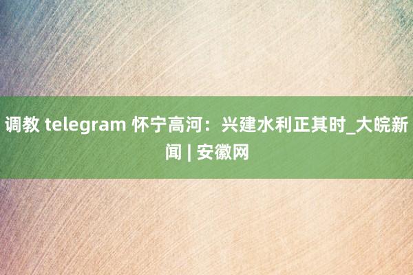 调教 telegram 怀宁高河：兴建水利正其时_大皖新闻 | 安徽网