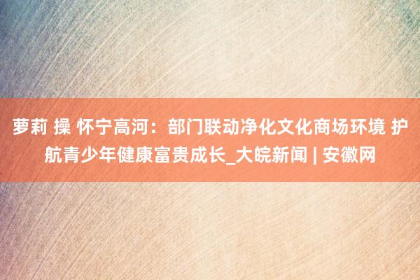 萝莉 操 怀宁高河：部门联动净化文化商场环境 护航青少年健康富贵成长_大皖新闻 | 安徽网