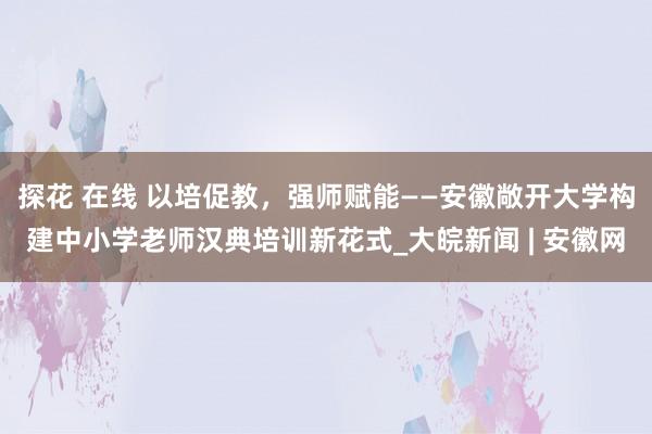 探花 在线 以培促教，强师赋能——安徽敞开大学构建中小学老师汉典培训新花式_大皖新闻 | 安徽网