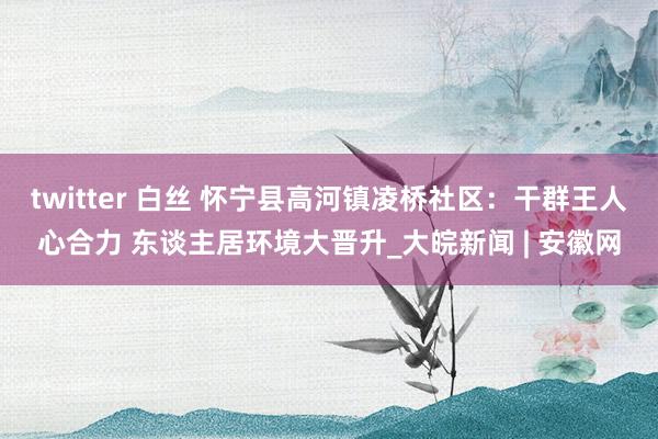 twitter 白丝 怀宁县高河镇凌桥社区：干群王人心合力 东谈主居环境大晋升_大皖新闻 | 安徽网
