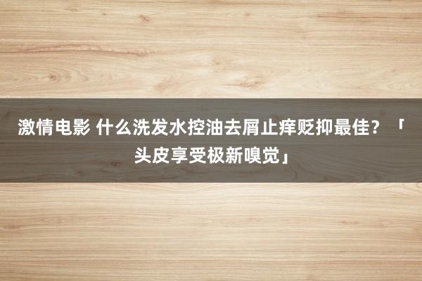 激情电影 什么洗发水控油去屑止痒贬抑最佳？「头皮享受极新嗅觉」
