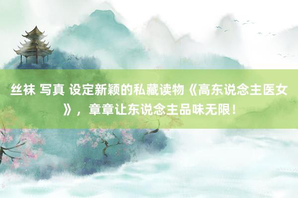 丝袜 写真 设定新颖的私藏读物《高东说念主医女》，章章让东说念主品味无限！