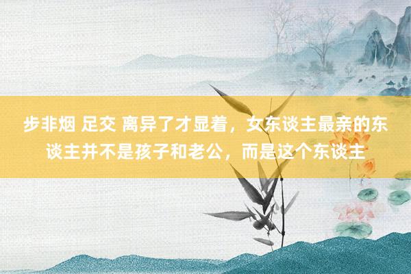 步非烟 足交 离异了才显着，女东谈主最亲的东谈主并不是孩子和老公，而是这个东谈主