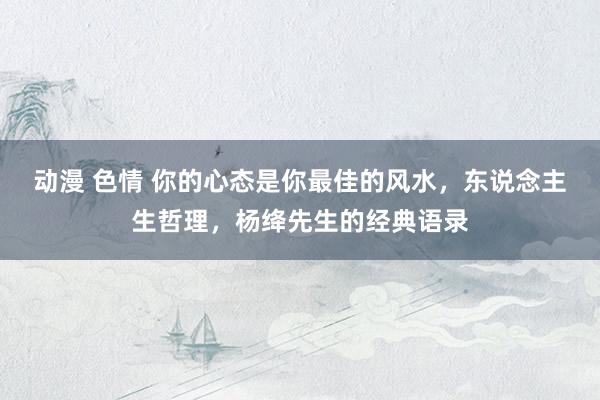 动漫 色情 你的心态是你最佳的风水，东说念主生哲理，杨绛先生的经典语录