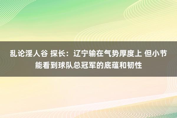 乱论淫人谷 探长：辽宁输在气势厚度上 但小节能看到球队总冠军的底蕴和韧性