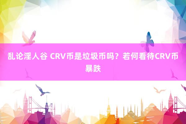 乱论淫人谷 CRV币是垃圾币吗？若何看待CRV币暴跌