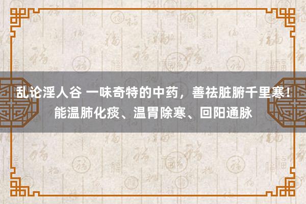 乱论淫人谷 一味奇特的中药，善祛脏腑千里寒！能温肺化痰、温胃除寒、回阳通脉