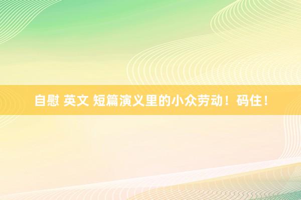 自慰 英文 短篇演义里的小众劳动！码住！
