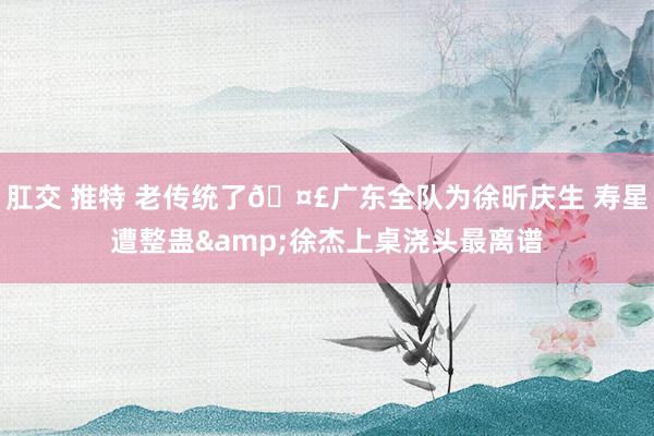 肛交 推特 老传统了🤣广东全队为徐昕庆生 寿星遭整蛊&徐杰上桌浇头最离谱