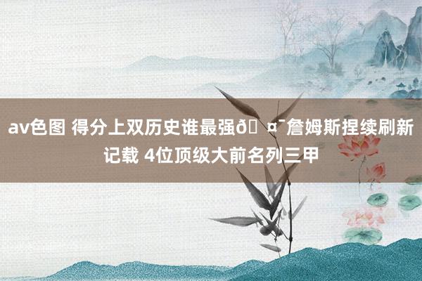 av色图 得分上双历史谁最强🤯詹姆斯捏续刷新记载 4位顶级大前名列三甲