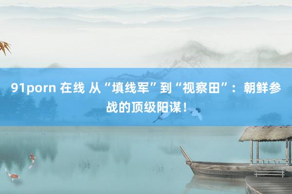 91porn 在线 从“填线军”到“视察田”：朝鲜参战的顶级阳谋！