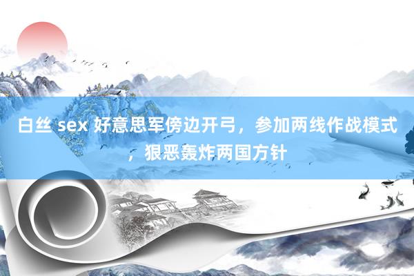 白丝 sex 好意思军傍边开弓，参加两线作战模式，狠恶轰炸两国方针
