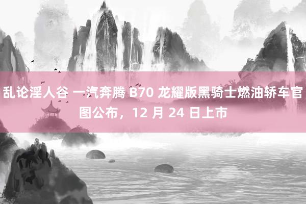 乱论淫人谷 一汽奔腾 B70 龙耀版黑骑士燃油轿车官图公布，12 月 24 日上市