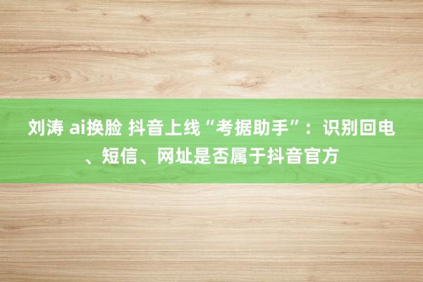 刘涛 ai换脸 抖音上线“考据助手”：识别回电、短信、网址是否属于抖音官方