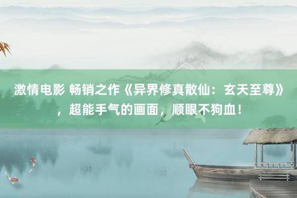 激情电影 畅销之作《异界修真散仙：玄天至尊》，超能手气的画面，顺眼不狗血！