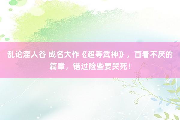 乱论淫人谷 成名大作《超等武神》，百看不厌的篇章，错过险些要哭死！