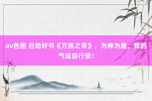 av色图 后劲好书《万族之帝》，为神为魔，我的气运自行使！