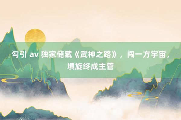 勾引 av 独家储藏《武神之路》，闯一方宇宙，填旋终成主管